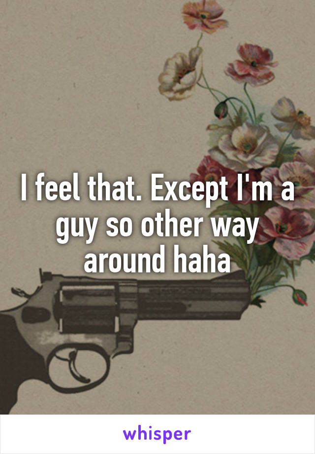 I feel that. Except I'm a guy so other way around haha