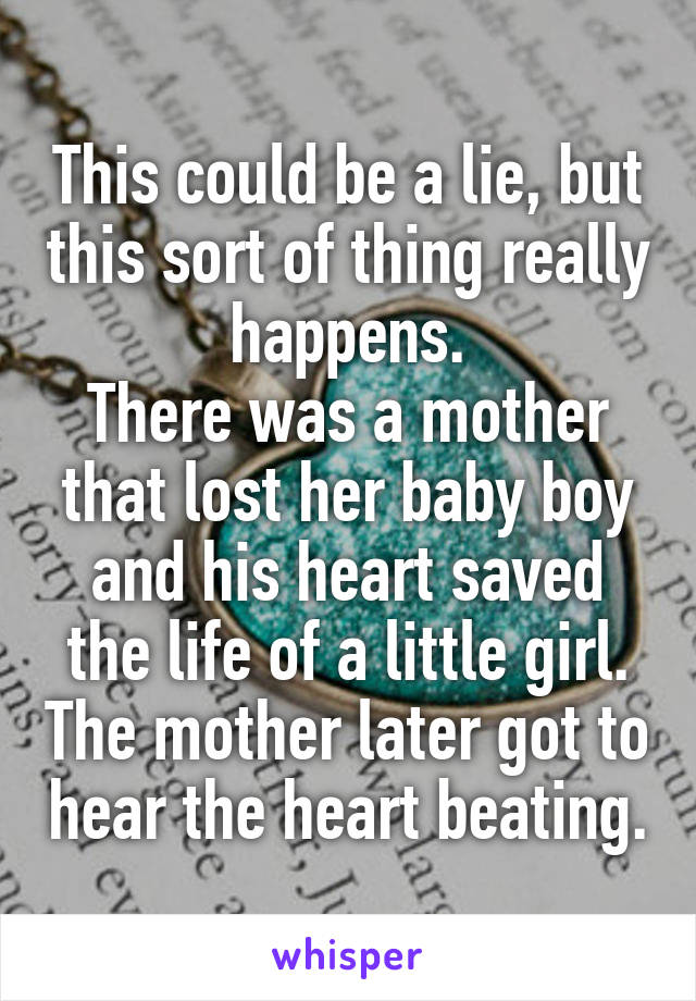 This could be a lie, but this sort of thing really happens.
There was a mother that lost her baby boy and his heart saved the life of a little girl. The mother later got to hear the heart beating.