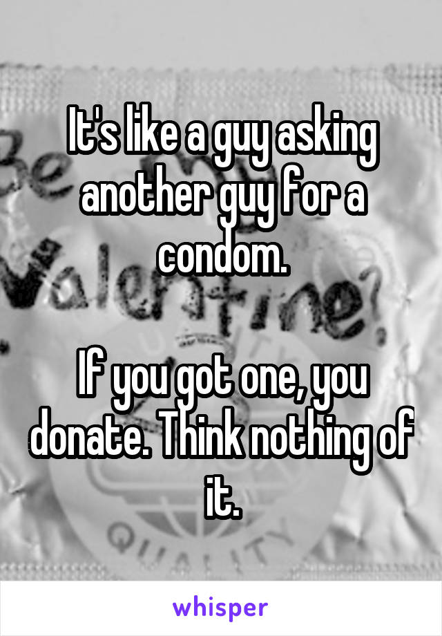 It's like a guy asking another guy for a condom.

If you got one, you donate. Think nothing of it.