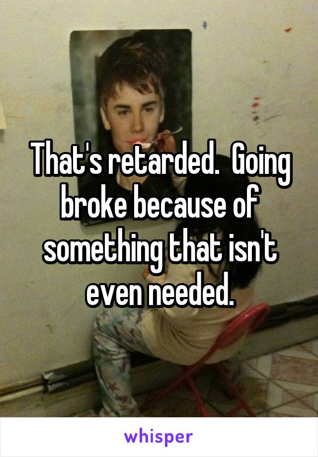 That's retarded.  Going broke because of something that isn't even needed.