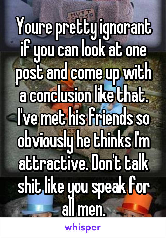 Youre pretty ignorant if you can look at one post and come up with a conclusion like that. I've met his friends so obviously he thinks I'm attractive. Don't talk shit like you speak for all men.