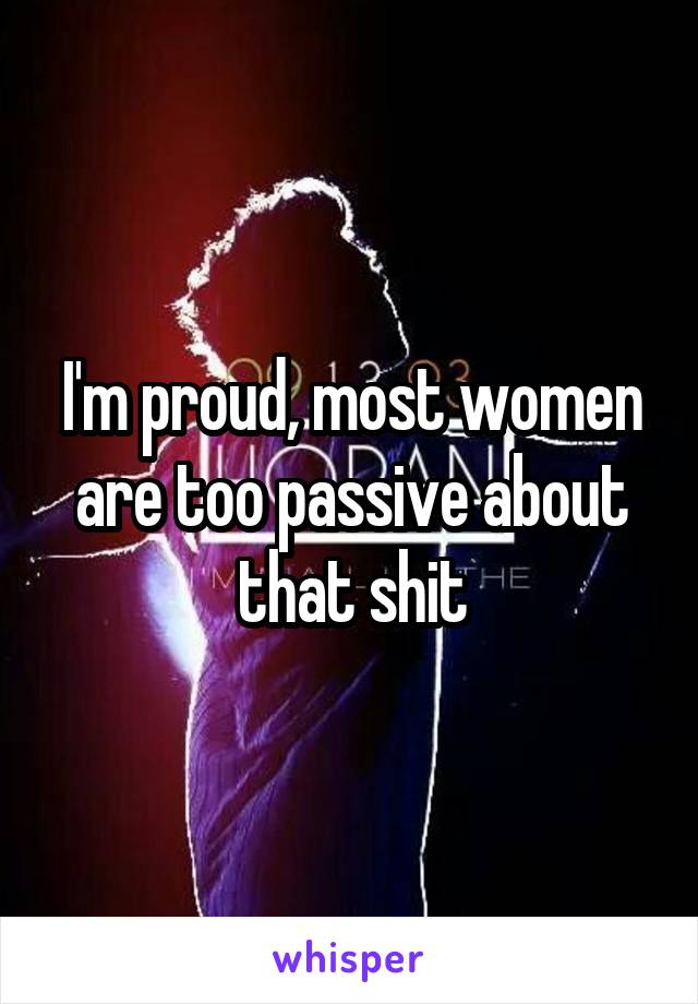 I'm proud, most women are too passive about that shit