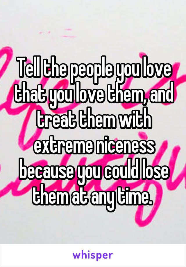Tell the people you love that you love them, and treat them with extreme niceness because you could lose them at any time. 