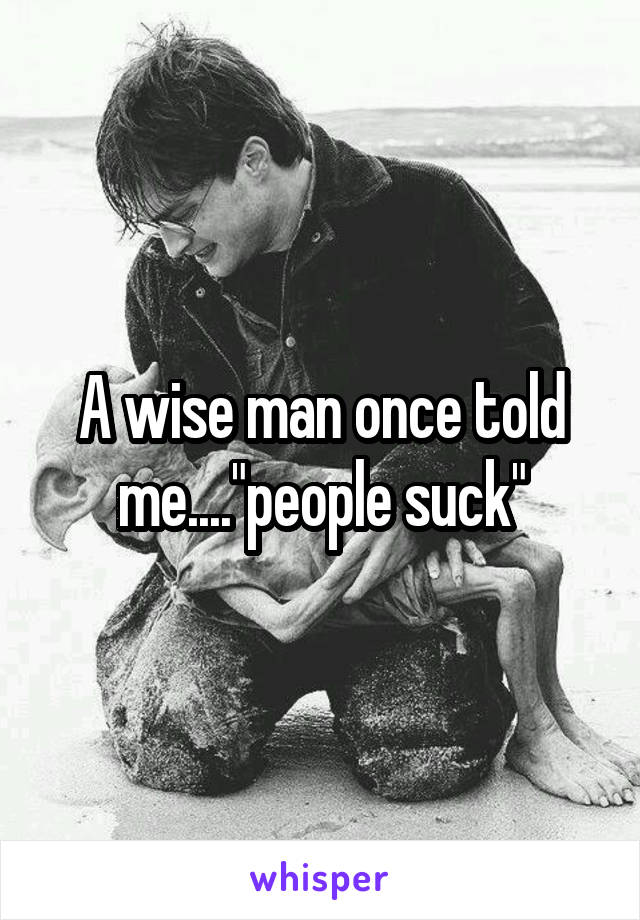 A wise man once told me...."people suck"