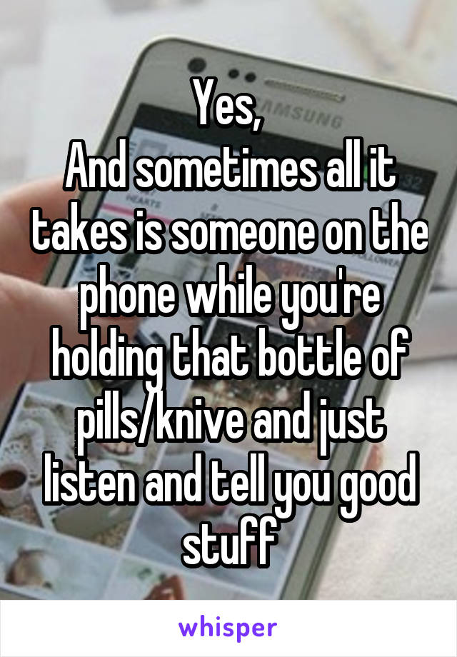 Yes, 
And sometimes all it takes is someone on the phone while you're holding that bottle of pills/knive and just listen and tell you good stuff