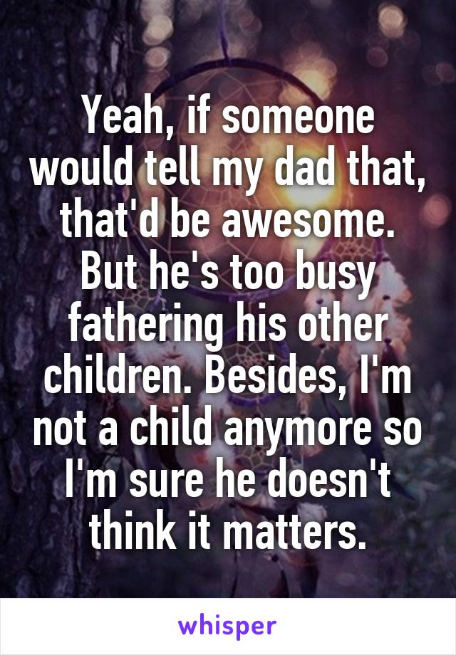 Yeah, if someone would tell my dad that, that'd be awesome. But he's too busy fathering his other children. Besides, I'm not a child anymore so I'm sure he doesn't think it matters.