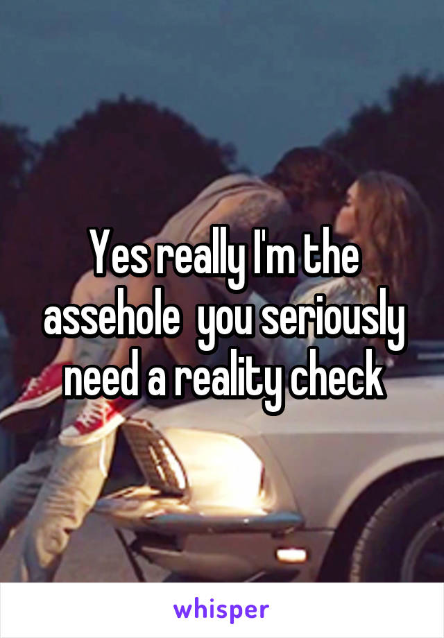 Yes really I'm the assehole  you seriously need a reality check