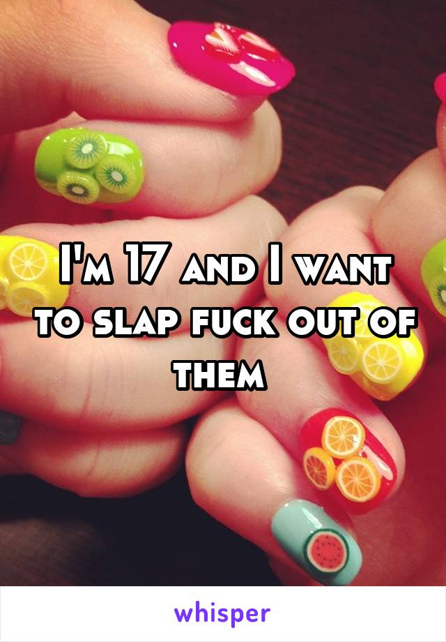 I'm 17 and I want to slap fuck out of them 