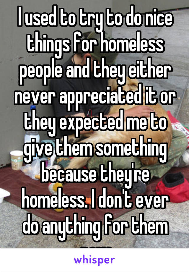 I used to try to do nice things for homeless people and they either never appreciated it or they expected me to give them something because they're homeless. I don't ever do anything for them now