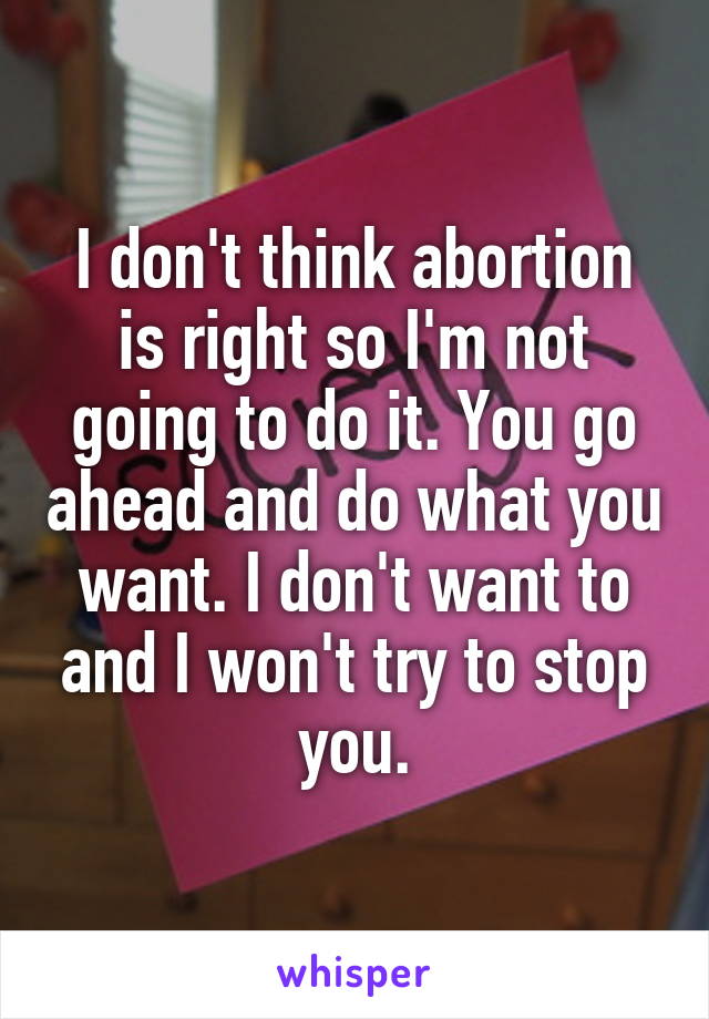 I don't think abortion is right so I'm not going to do it. You go ahead and do what you want. I don't want to and I won't try to stop you.