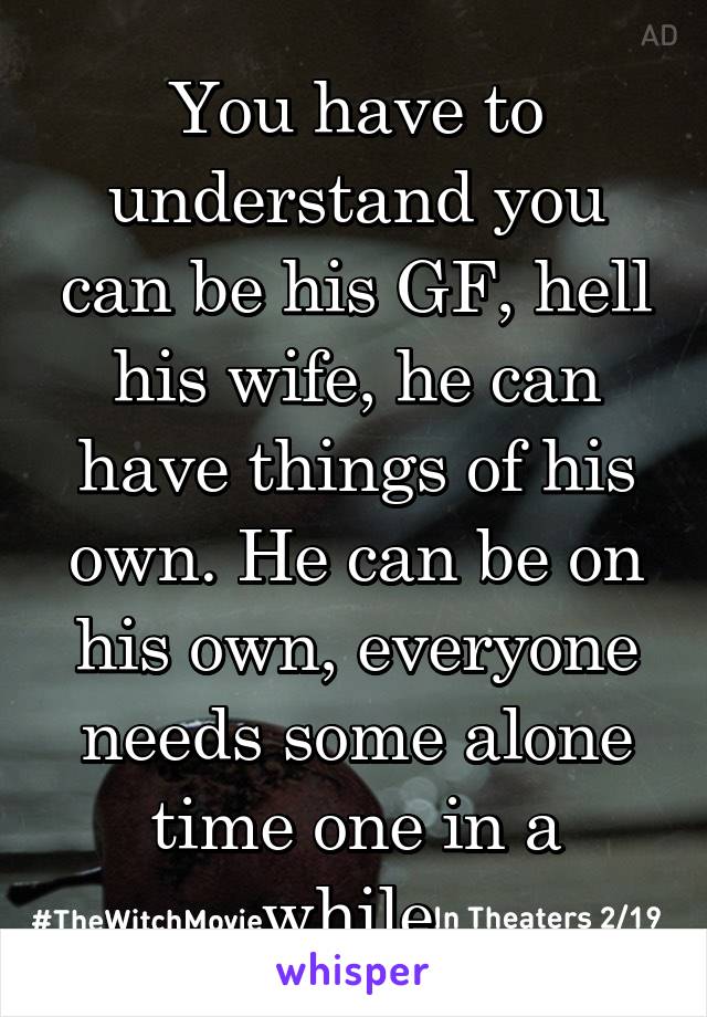 You have to understand you can be his GF, hell his wife, he can have things of his own. He can be on his own, everyone needs some alone time one in a while.