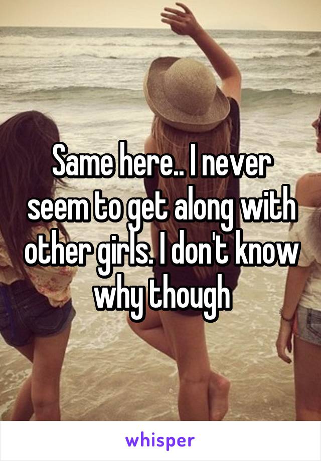 Same here.. I never seem to get along with other girls. I don't know why though