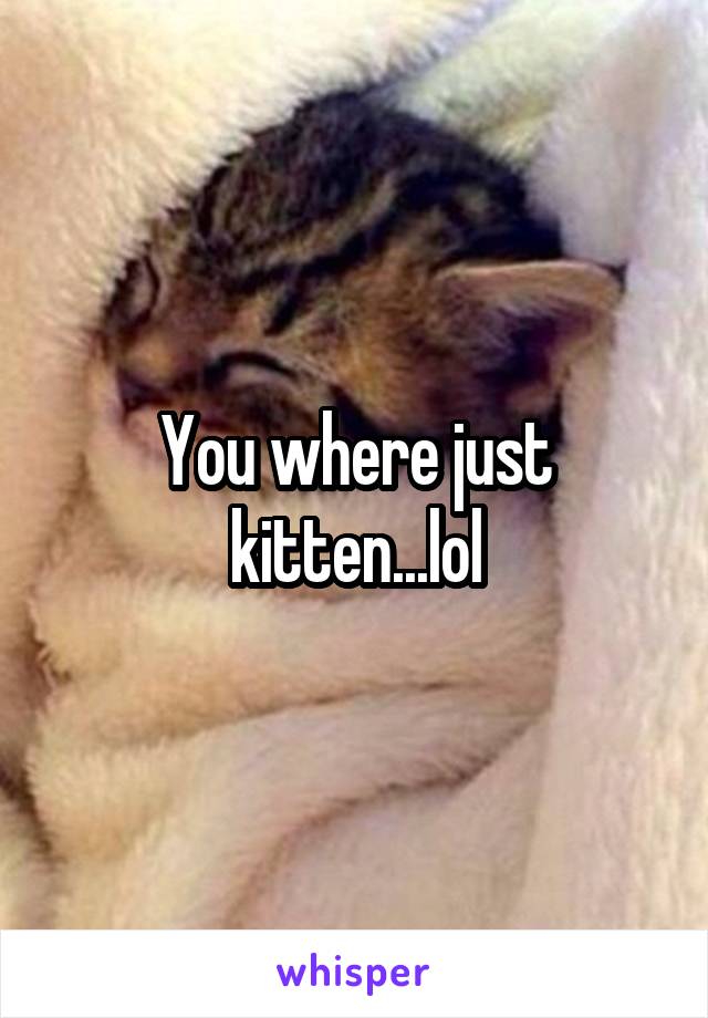 You where just kitten...lol