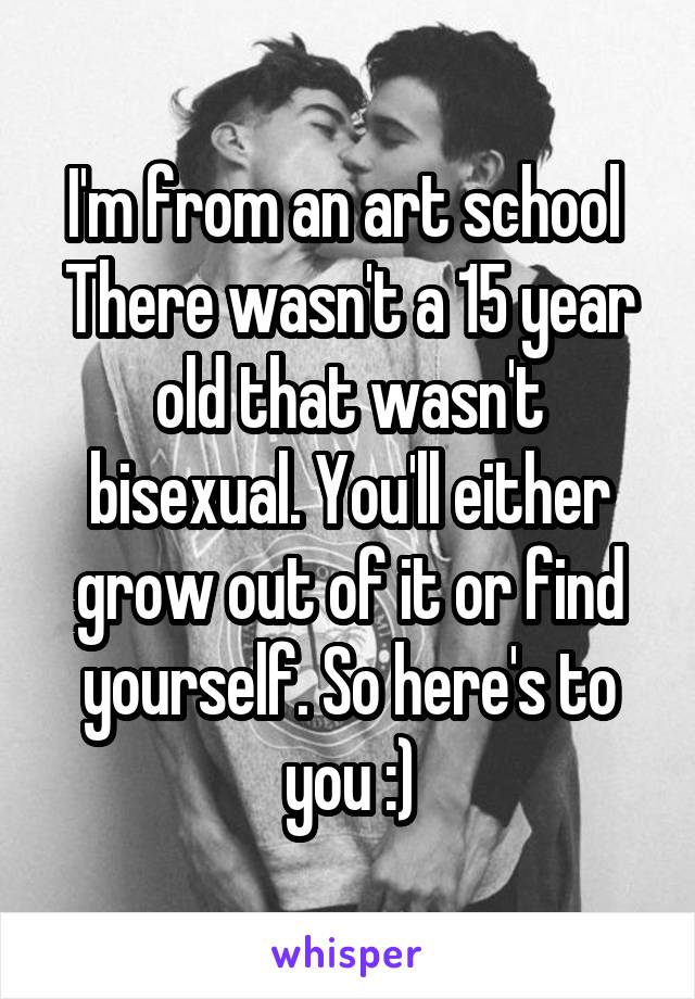 I'm from an art school 
There wasn't a 15 year old that wasn't bisexual. You'll either grow out of it or find yourself. So here's to you :)