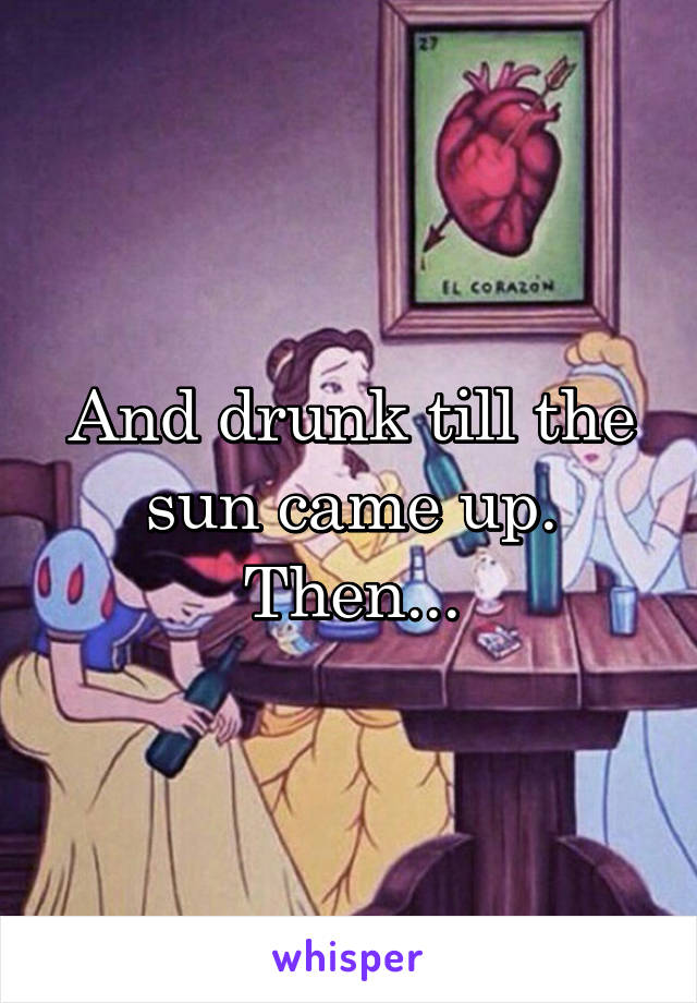 And drunk till the sun came up. Then...