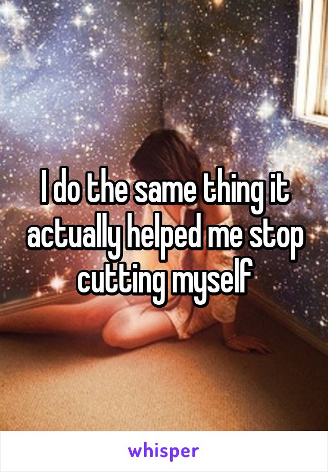 I do the same thing it actually helped me stop cutting myself