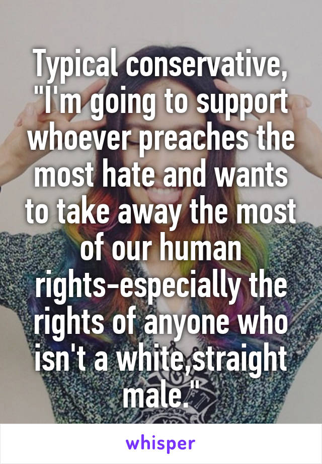 Typical conservative, "I'm going to support whoever preaches the most hate and wants to take away the most of our human rights-especially the rights of anyone who isn't a white,straight male."