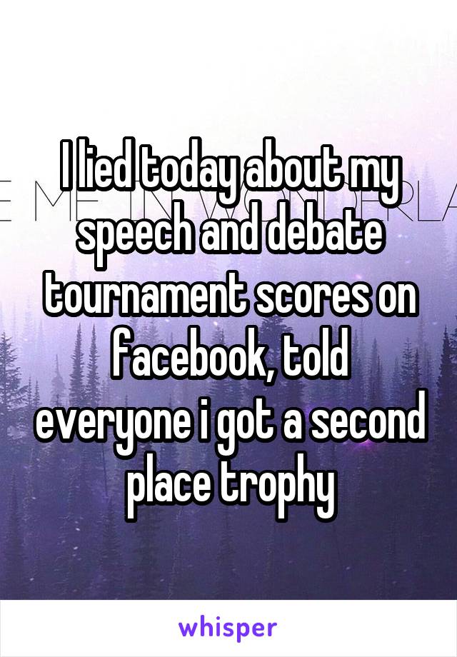 I lied today about my speech and debate tournament scores on facebook, told everyone i got a second place trophy