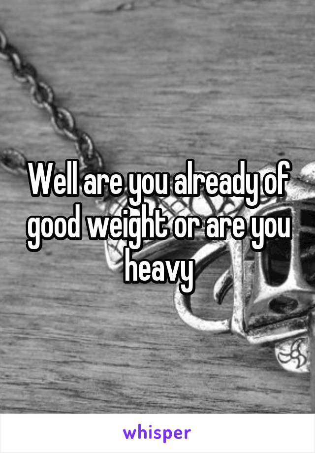 Well are you already of good weight or are you heavy