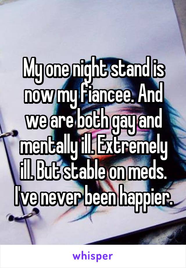 My one night stand is now my fiancee. And we are both gay and mentally ill. Extremely ill. But stable on meds. I've never been happier.