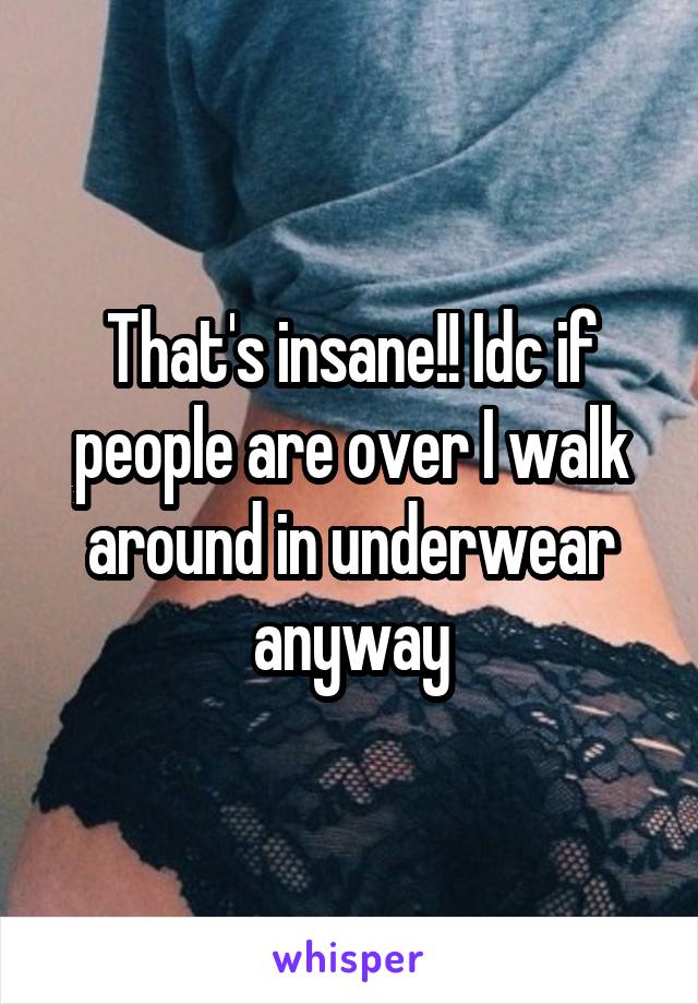 That's insane!! Idc if people are over I walk around in underwear anyway