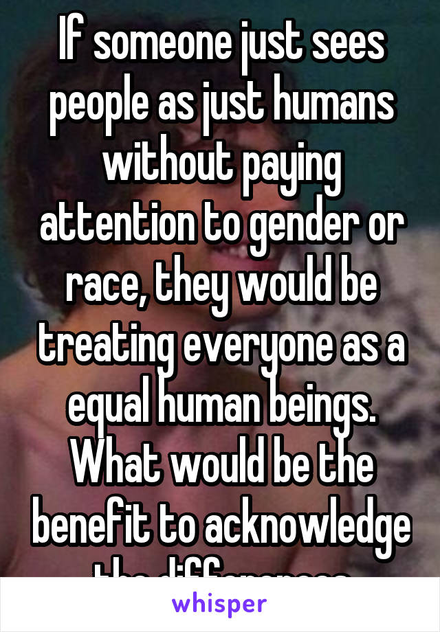 If someone just sees people as just humans without paying attention to gender or race, they would be treating everyone as a equal human beings. What would be the benefit to acknowledge the differences