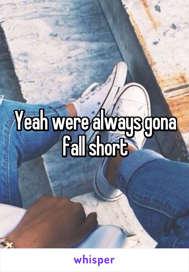 Yeah were always gona fall short