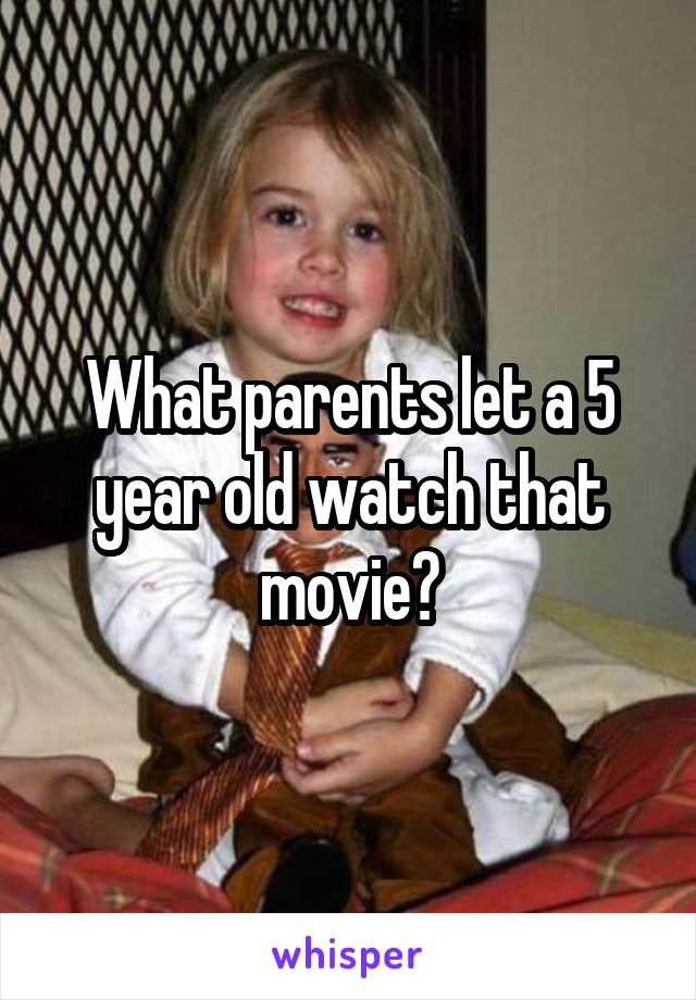What parents let a 5 year old watch that movie?