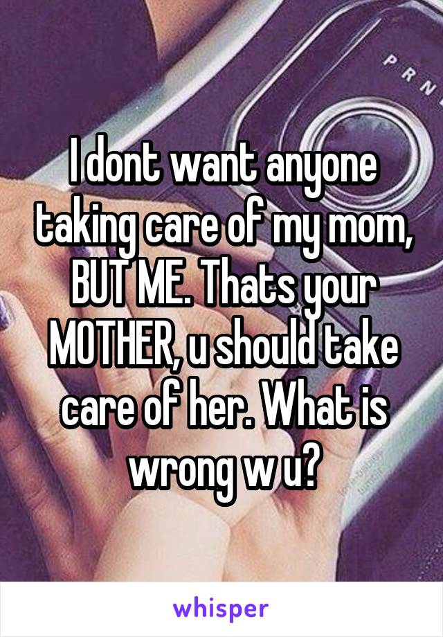 I dont want anyone taking care of my mom, BUT ME. Thats your MOTHER, u should take care of her. What is wrong w u?