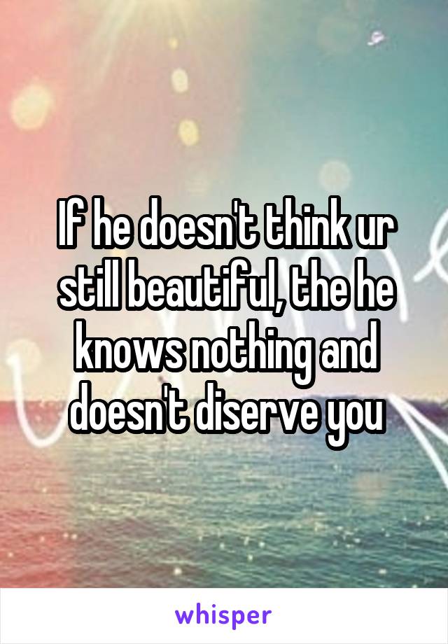 If he doesn't think ur still beautiful, the he knows nothing and doesn't diserve you