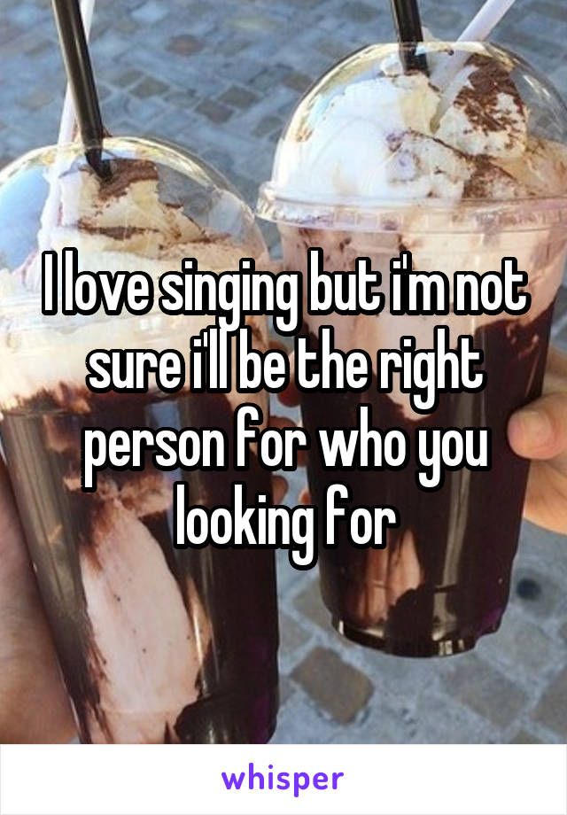 I love singing but i'm not sure i'll be the right person for who you looking for