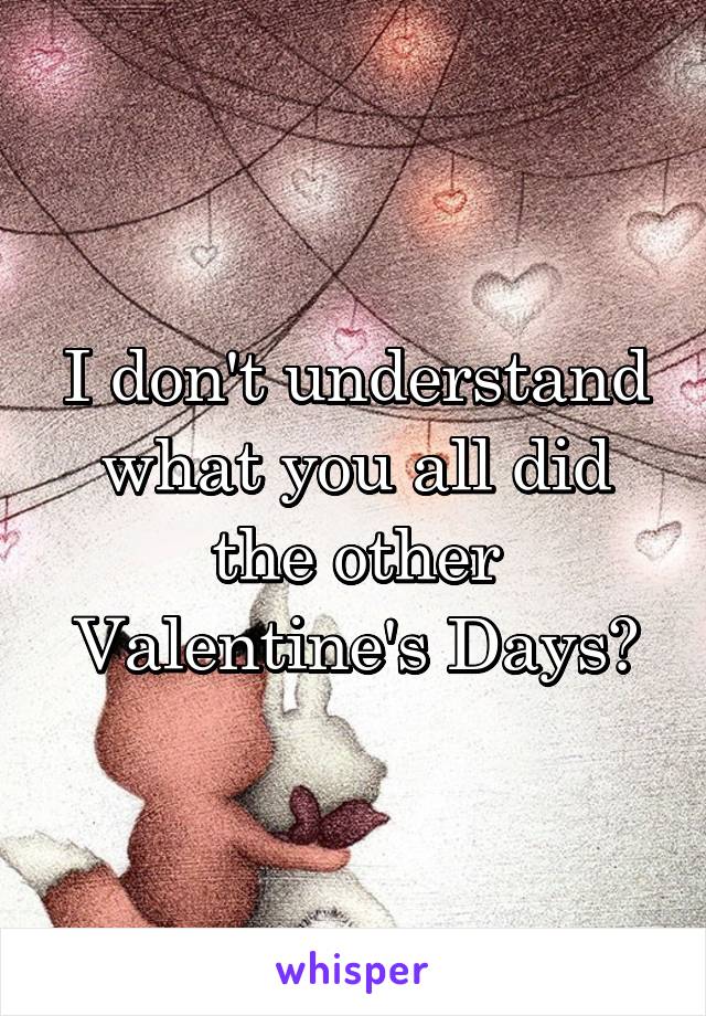 I don't understand what you all did the other Valentine's Days?