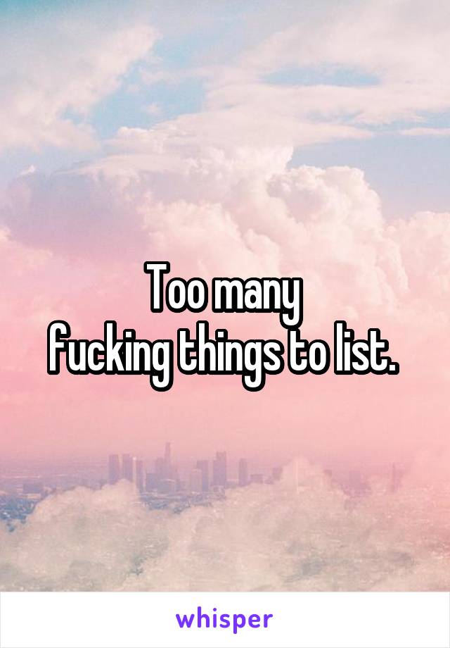 Too many 
fucking things to list. 