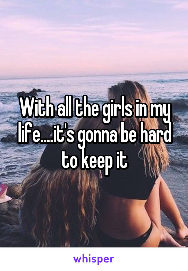 With all the girls in my life....it's gonna be hard to keep it