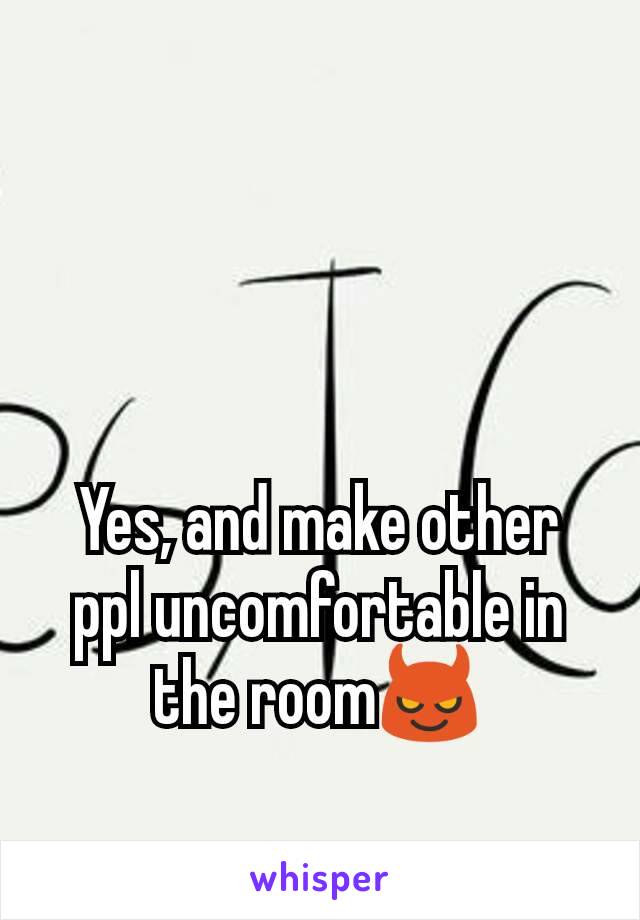 Yes, and make other ppl uncomfortable in the room😈