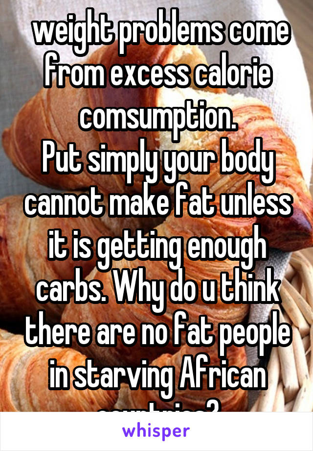  weight problems come from excess calorie comsumption.
Put simply your body cannot make fat unless it is getting enough carbs. Why do u think there are no fat people in starving African countries?