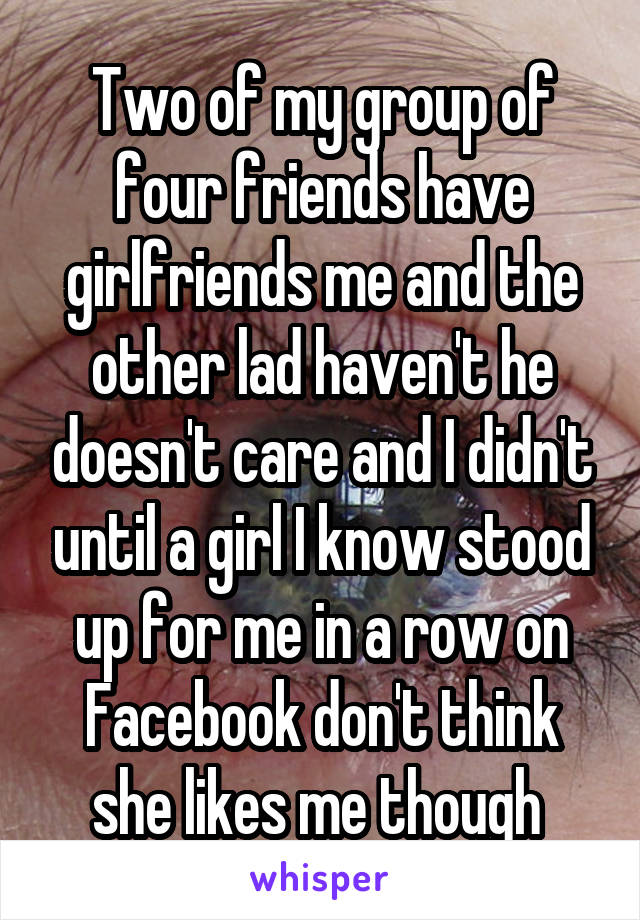 Two of my group of four friends have girlfriends me and the other lad haven't he doesn't care and I didn't until a girl I know stood up for me in a row on Facebook don't think she likes me though 