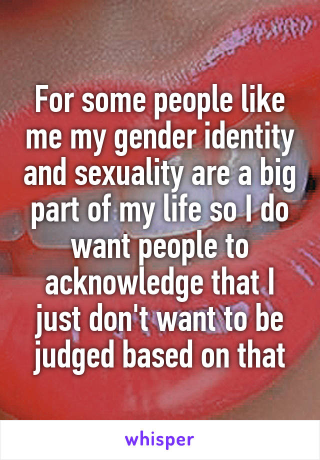 For some people like me my gender identity and sexuality are a big part of my life so I do want people to acknowledge that I just don't want to be judged based on that