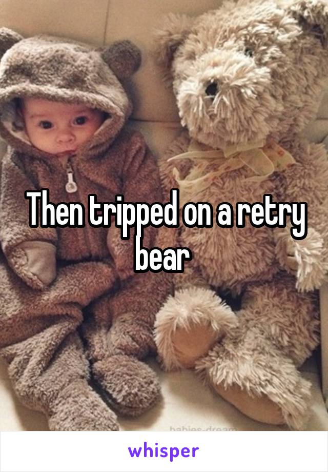 Then tripped on a retry bear 