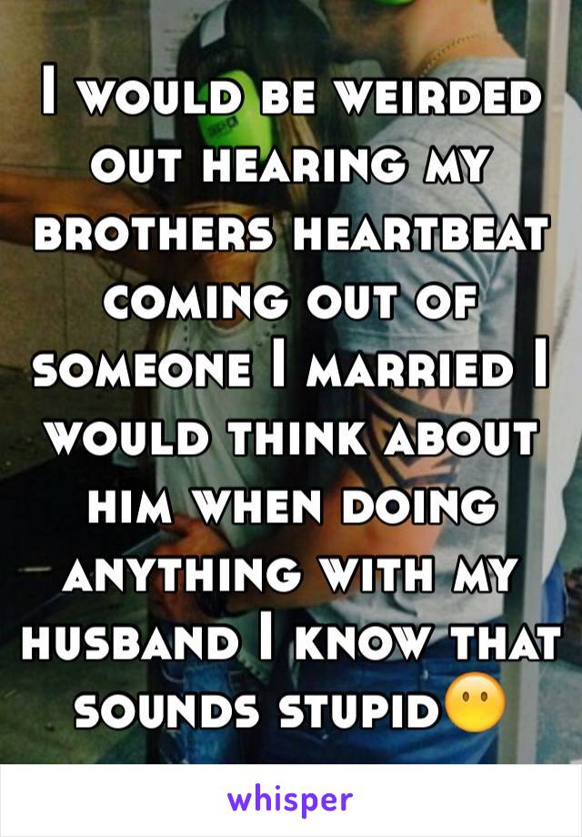 I would be weirded out hearing my brothers heartbeat coming out of someone I married I would think about him when doing anything with my husband I know that sounds stupid😶