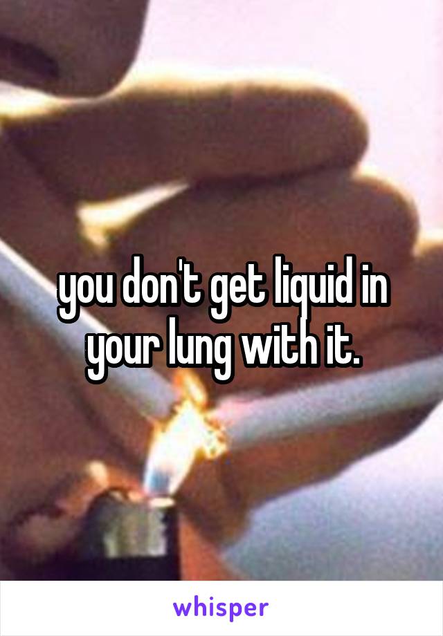 you don't get liquid in your lung with it.