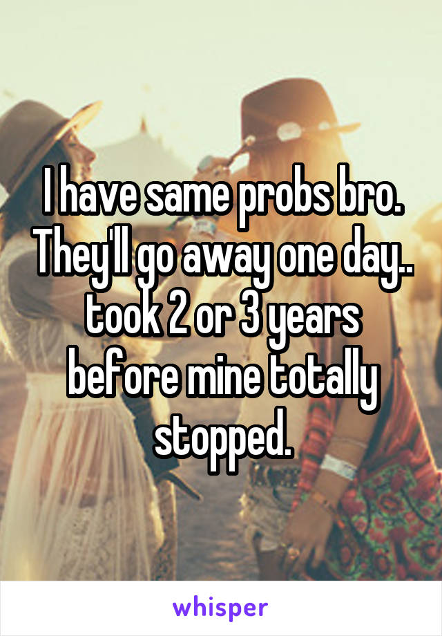 I have same probs bro. They'll go away one day.. took 2 or 3 years before mine totally stopped.