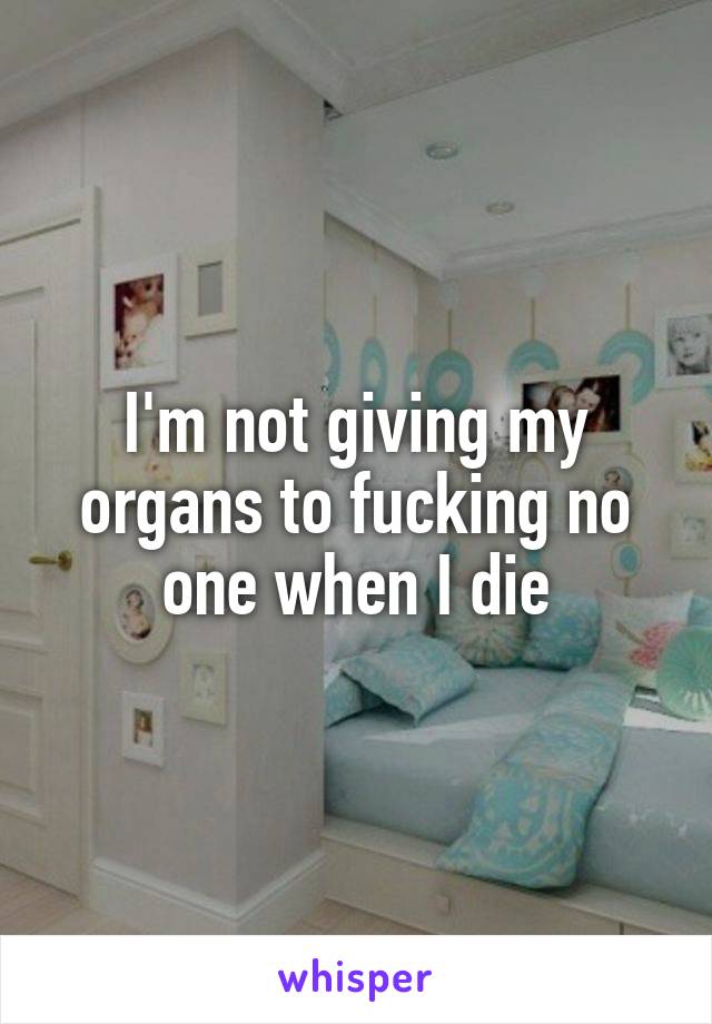 I'm not giving my organs to fucking no one when I die