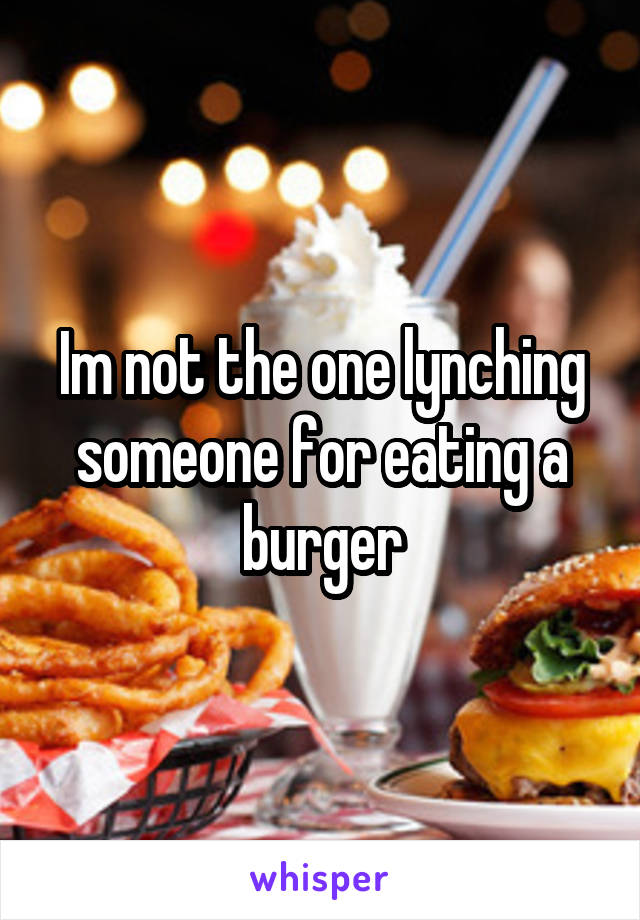 Im not the one lynching someone for eating a burger