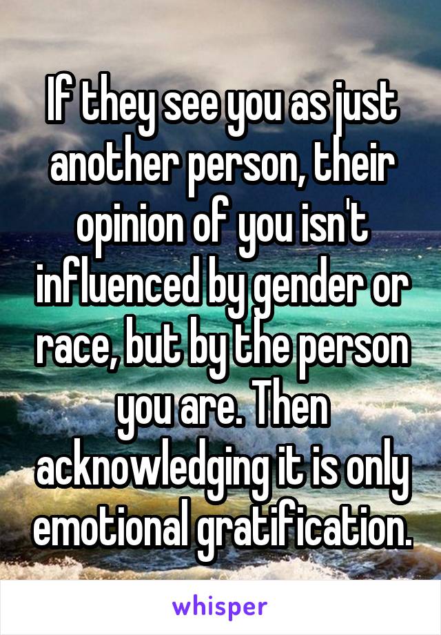 If they see you as just another person, their opinion of you isn't influenced by gender or race, but by the person you are. Then acknowledging it is only emotional gratification.