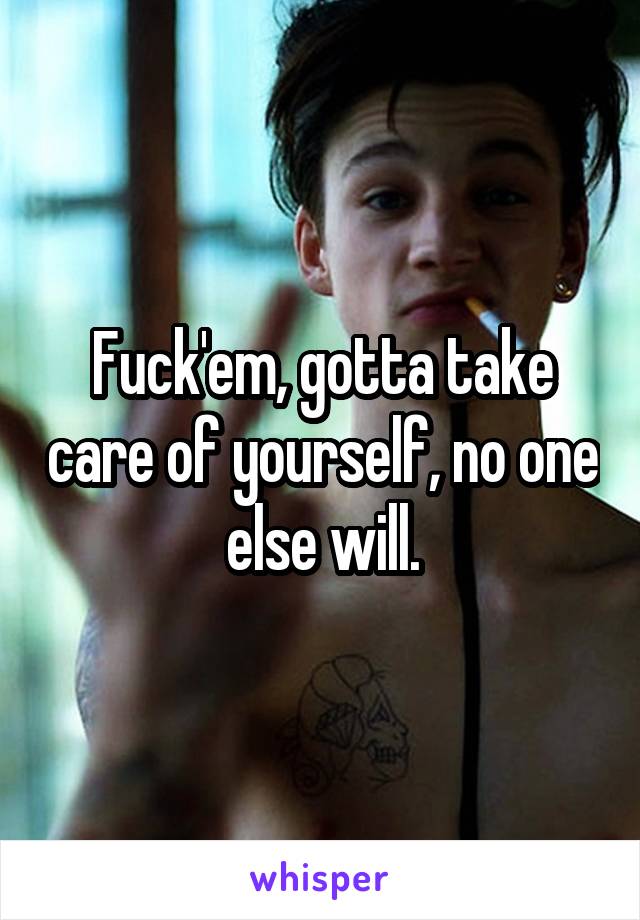 Fuck'em, gotta take care of yourself, no one else will.