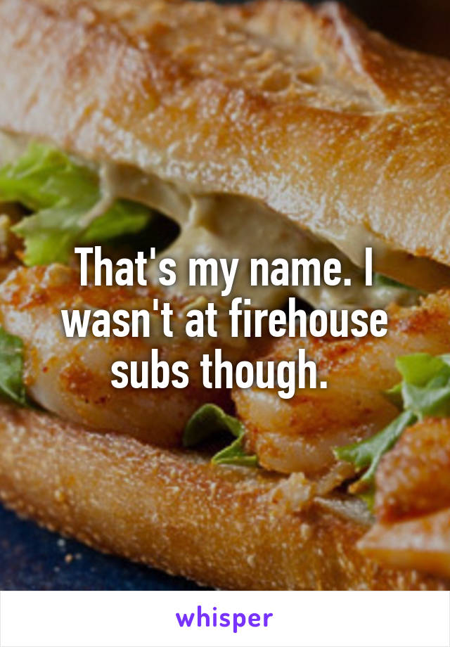 That's my name. I wasn't at firehouse subs though. 