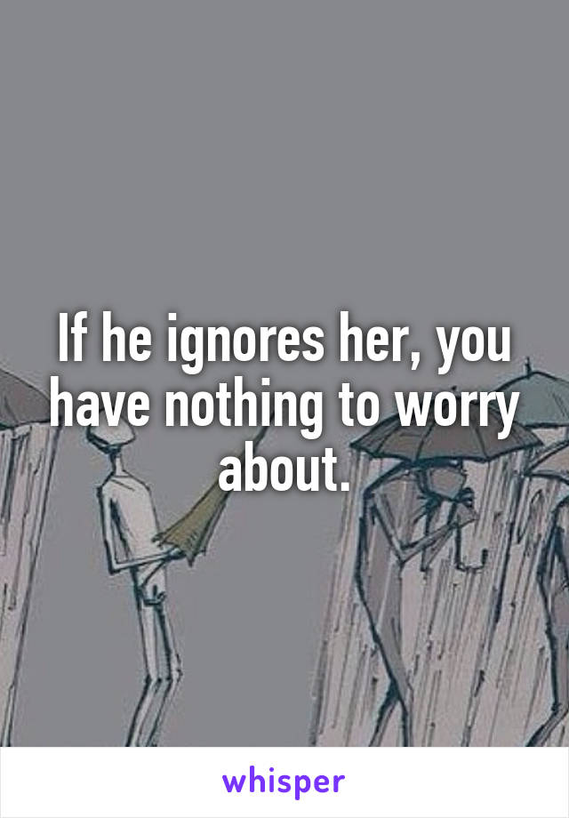 If he ignores her, you have nothing to worry about.