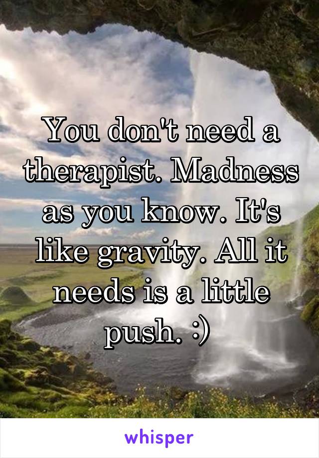 You don't need a therapist. Madness as you know. It's like gravity. All it needs is a little push. :) 