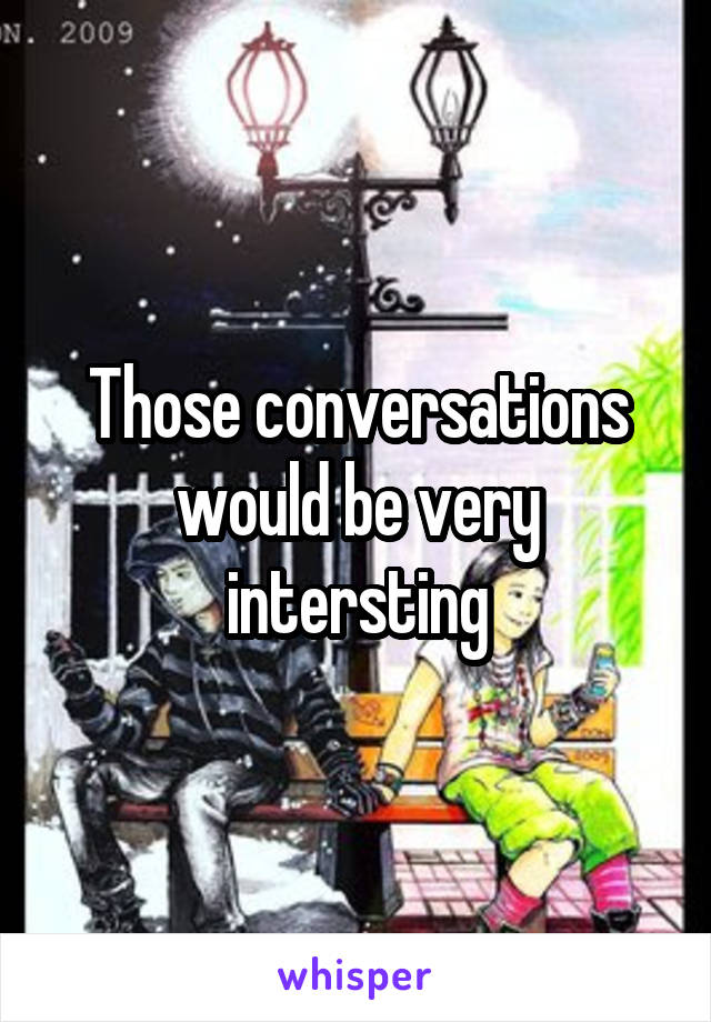Those conversations would be very intersting